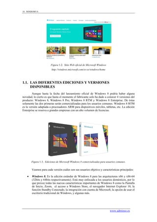 10 WINDOWS 8




                         Figura 1-2. Sitio Web oficial de Microsoft Windows
                         http://windows.microsoft.com/es-es/windows/home




1.1. LAS DIFERENTES EDICIONES Y VERSIONES
     DISPONIBLES
        Aunque hasta la fecha del lanzamiento oficial de Windows 8 podría haber alguna
novedad, lo cierto es que hasta el momento el fabricante solo ha dado a conocer 4 versiones del
producto: Windows 8, Windows 8 Pro, Windows 8 RTM y Windows 8 Enterprise. De éstas
solamente las dos primeras serán comercializadas para los usuarios comunes. Windows 8 RTM
es la versión adaptada a procesadores ARM para dispositivos móviles, tabletas, etc. La edición
Enterprise se reserva a grandes empresas con un alto volumen de licencias.




        Figura 1-3. Ediciones de Microsoft Windows 8 comercializadas para usuarios comunes.


        Veamos para cada versión cuáles son sus usuarios objetivo y características principales:

       Windows 8. Es la edición estándar de Windows 8 para las arquitecturas x86 y x86-64
        (32bits y 64bits respectivamente). Está muy enfocada a los usuarios domésticos, por lo
        que provee todas las nuevas características importantes de Windows 8 como la Pantalla
        de Inicio, Zoom, el acceso a Windows Store, el navegador Internet Explorer 10, la
        función Standby Conectado, la integración con cuenta de Microsoft, la opción de usar el
        escritorio tradicional de Windows, y algunas más.




                                                                              www.adminso.es
 