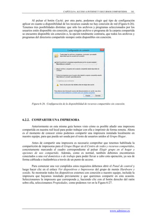 CAPÍTULO 6. ACCESO A INTERNET Y RECURSOS COMPARTIDOS        101



        Al pulsar el botón Caché, por otra parte, podemos elegir qué tipo de configuración
aplicar en cuanto a disponibilidad de los recursos cuando no hay conexión de red (Figura 6-26).
Tenemos tres posibilidades distintas: que sólo los archivos y programas seleccionados por los
usuarios estén disponible sin conexión, que ningún archivo o programa de la carpeta compartida
se encuentre disponible sin conexión o, la opción totalmente contraria, que todos los archivos y
programas del directorio compartido siempre estén disponibles sin conexión.




        Figura 6-26. Configuración de la disponibilidad de recursos compartidos sin conexión.




6.2.2. COMPARTIR UNA IMPRESORA

        Anteriormente en esta misma guía hemos visto cómo es posible añadir una impresora
compartida en nuestra red local para poder trabajar con ella e imprimir de forma remota. Ahora
es el momento de conocer cómo podemos compartir una impresora instalada localmente en
nuestro equipo, para que pueda ser usada por el resto de usuarios unidos al Grupo Hogar.

        Antes de compartir una impresora es necesario comprobar que tenemos habilitada la
compartición de impresoras para el Grupo Hogar en el Centro de redes y recursos compartidos,
concretamente marcando el cuadro correspondiente al pulsar Elegir grupo en el hogar y
opciones de uso compartido. Además, como es normal, también debemos encontrarnos
conectados a una red doméstica o de trabajo para poder llevar a cabo esta operación, ya sea de
forma cableada o inalámbrica a través de un punto de acceso.

        Para comenzar una vez cumplidos estos requisitos debemos abrir el Panel de control y
luego hacer clic en el enlace Ver dispositivos e Impresoras del grupo de menús Hardware y
sonido. Se mostrarán todos los dispositivos externos con conexión a nuestro equipo, incluida la
impresora que hayamos instalado previamente y que queremos compartir en esta ocasión.
Seleccionamos la impresora que corresponda y, haciendo clic con el botón derecho del ratón
sobre ella, seleccionamos Propiedades, como podemos ver en la Figura 6-27.




                                                                               www.adminso.es
 