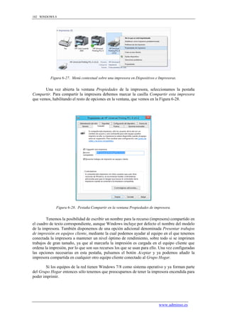 102 WINDOWS 8




          Figura 6-27. Menú contextual sobre una impresora en Dispositivos e Impresoras.


       Una vez abierta la ventana Propiedades de la impresora, seleccionamos la pestaña
Compartir. Para compartir la impresora debemos marcar la casilla Compartir esta impresora
que vemos, habilitando el resto de opciones en la ventana, que vemos en la Figura 6-28.




              Figura 6-28. Pestaña Compartir en la ventana Propiedades de impresora.


        Tenemos la posibilidad de escribir un nombre para la recurso (impresora) compartido en
el cuadro de texto correspondiente, aunque Windows incluye por defecto el nombre del modelo
de la impresora. También disponemos de una opción adicional denominada Presentar trabajos
de impresión en equipos cliente, mediante la cual podemos ayudar al equipo en el que tenemos
conectada la impresora a mantener un nivel óptimo de rendimiento, sobre todo si se imprimen
trabajos de gran tamaño, ya que al marcarla la impresión es cargada en el equipo cliente que
ordena la impresión, por lo que son sus recursos los que se usan para ello. Una vez configuradas
las opciones necesarias en esta pestaña, pulsamos el botón Aceptar y ya podemos añadir la
impresora compartida en cualquier otro equipo cliente conectado al Grupo Hogar.

        Si los equipos de la red tienen Windows 7/8 como sistema operativo y ya forman parte
del Grupo Hogar entonces sólo tenemos que preocuparnos de tener la impresora encendida para
poder imprimir.




                                                                             www.adminso.es
 