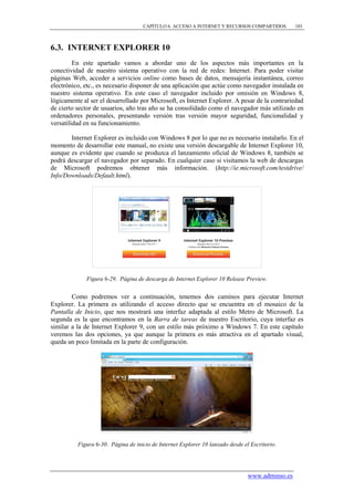 CAPÍTULO 6. ACCESO A INTERNET Y RECURSOS COMPARTIDOS         103



6.3. INTERNET EXPLORER 10
         En este apartado vamos a abordar uno de los aspectos más importantes en la
conectividad de nuestro sistema operativo con la red de redes: Internet. Para poder visitar
páginas Web, acceder a servicios online como bases de datos, mensajería instantánea, correo
electrónico, etc., es necesario disponer de una aplicación que actúe como navegador instalada en
nuestro sistema operativo. En este caso el navegador incluido por omisión en Windows 8,
lógicamente al ser el desarrollado por Microsoft, es Internet Explorer. A pesar de la contrariedad
de cierto sector de usuarios, año tras año se ha consolidado como el navegador más utilizado en
ordenadores personales, presentando versión tras versión mayor seguridad, funcionalidad y
versatilidad en su funcionamiento.

       Internet Explorer es incluido con Windows 8 por lo que no es necesario instalarlo. En el
momento de desarrollar este manual, no existe una versión descargable de Internet Explorer 10,
aunque es evidente que cuando se produzca el lanzamiento oficial de Windows 8, también se
podrá descargar el navegador por separado. En cualquier caso si visitamos la web de descargas
de Microsoft podremos obtener más información. (http://ie.microsoft.com/testdrive/
Info/Downloads/Default.html).




             Figura 6-29. Página de descarga de Internet Explorer 10 Release Preview.


        Como podremos ver a continuación, tenemos dos caminos para ejecutar Internet
Explorer. La primera es utilizando el acceso directo que se encuentra en el mosaico de la
Pantalla de Inicio, que nos mostrará una interfaz adaptada al estilo Metro de Microsoft. La
segunda es la que encontramos en la Barra de tareas de nuestro Escritorio, cuya interfaz es
similar a la de Internet Explorer 9, con un estilo más próximo a Windows 7. En este capítulo
veremos las dos opciones, ya que aunque la primera es más atractiva en el apartado visual,
queda un poco limitada en la parte de configuración.




          Figura 6-30. Página de inicio de Internet Explorer 10 lanzado desde el Escritorio.




                                                                                www.adminso.es
 