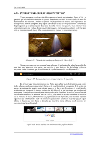 104 WINDOWS 8



6.3.1. INTERNET EXPLORER 10 VERSION “METRO”

        Vamos a empezar con la versión Metro ya que es la más novedosa (ver figura 6-31). Lo
primero que nos llamará la atención es que no disponemos de barra de direcciones, ni barra de
herramientas, ni favoritos. Internet Explorer 10 proporciona al usuario una experiencia de
navegación a pantalla completa, muy rápida y fluida en la que la web que estamos visitando es
la protagonista y no el navegador. Bajo esta filosofía “menos navegador y más Internet” nos
encontramos con una ventana de navegación de margen a margen, con pestañas y controles que
solo se muestran cuando hacen falta, y que desaparecen cuando ya no son necesarios.




                Figura 6-31. Página de inicio de Internet Explorer 10 “Metro-Style”.


       Si queremos navegar tenemos que hacer clic con el botón derecho sobre la pantalla, lo
que hará que aparezcan dos barras, una superior y otra inferior. En la inferior podemos
encontrar varios elementos que describiremos de izquierda a derecha (ver Figura 6-32).




                Figura 6-32. Barra de direcciones en la parte inferior de la pantalla.


        En primer lugar nos encontramos una flecha que señala hacia la izquierda, que como
todos sabemos, es la que nos permite ir hacia atrás en el historial de navegación de la sesión en
curso. A continuación aparece una caja de texto, es la Barra de direcciones, y es ahí donde
tendremos que introducir el nombre o dirección del sitio web al que queremos que nos lleve el
navegador. Los siguientes cuatro iconos corresponden a las funciones Actualizar, que refrescará
el contenido mostrado en pantalla, Anclar a inicio, que creará un acceso directo en el mosaico
de la Pantalla de Inicio, Herramientas de página/aplicación disponible, que mostrará aquellas
opciones que admita el sitio web o la aplicación que estemos utilizando en el navegador, y por
último la flecha que mira hacia la derecha que nos lleva hacia adelante en el histórico de
navegación de la sesión actual.




                Figura 6-33. Barra superior con miniaturas de las páginas abiertas.




                                                                                www.adminso.es
 