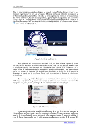 106 WINDOWS 8



Bing, y tomar actualizaciones también para la vista de compatibilidad. Los aceleradores nos
permiten experimentar un tipo de navegación diferente, en la que diferentes aplicaciones y
Webs son integradas aumentando la velocidad de ciertas operaciones comunes: enviar contenido
por correo electrónico, buscar, traducir palabras,... por ejemplo, si disponemos del acelerador
Google Maps de Google podemos al seleccionar una dirección en una página Web visualizar la
ubicación en un mapa tras pulsar en el acelerador correspondiente, al situarnos sobre el icono
  , como vemos en la Figura 6-36.




                               Figura 6-36. Uso de aceleradores.


        Para gestionar los aceleradores instalados y en uso para Internet Explorer y añadir
nuevos podemos acceder a la ventana correspondiente haciendo clic con el botón derecho sobre
el área de navegación. Nos aparecerá una ventana emergente como la de la figura 6-37. En el
cuarto bloque de opciones tenemos los aceleradores actualmente instalados y que podemos usar
en la web actual. Si hacemos clic con el botón izquierdo en Todos los aceleradores se
desplegará el menú con la opción de Buscar más aceleradores en Internet o Administrar
aceleradores.

       La vista de compatibilidad nos permite en cambio visualizar de forma correcta páginas
Web cuya especificación y contenidos fueron codificados para versiones anteriores del
navegador: imágenes, menús y texto que de otra forma aparecerían fuera de lugar.




                             Figura 6-37. Administrar aceleradores.


        Ahora vamos a examinar los diferentes elementos de la interfaz de nuestro navegador y
cómo podemos configurar paso a paso las características básicas. Vamos a comenzar por la zona
superior de la pantalla donde vemos únicamente la barra de navegación. Si queremos habilitar el
resto de barras haremos clic con el botón derecho en el extremo superior de la ventana del


                                                                          www.adminso.es
 