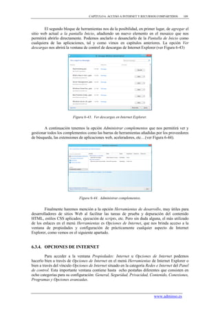 CAPÍTULO 6. ACCESO A INTERNET Y RECURSOS COMPARTIDOS      109



        El segundo bloque de herramientas nos da la posibilidad, en primer lugar, de agregar el
sitio web actual a la pantalla Inicio, añadiendo un nuevo elemento en el mosaico que nos
permitirá abrirlo directamente. Podemos anclarlo o desanclarlo de la Pantalla de Inicio como
cualquiera de las aplicaciones, tal y como vimos en capítulos anteriores. La opción Ver
descargas nos abrirá la ventana de control de descargas de Internet Explorer (ver Figura 6-43)




                         Figura 6-43. Ver descargas en Internet Explorer.


        A continuación tenemos la opción Administrar complementos que nos permitirá ver y
gestionar todos los complementos como las barras de herramientas añadidas por los proveedores
de búsqueda, las extensiones de aplicaciones web, aceleradores, etc…(ver Figura 6-44).




                             Figura 6-44. Administrar complementos.


        Finalmente haremos mención a la opción Herramientas de desarrollo, muy útiles para
desarrolladores de sitios Web al facilitar las tareas de prueba y depuración del contenido
HTML, estilos CSS aplicados, ejecución de scripts, etc. Pero sin duda alguna, el más utilizado
de los enlaces en el menú Herramientas es Opciones de Internet, que nos brinda acceso a la
ventana de propiedades y configuración de prácticamente cualquier aspecto de Internet
Explorer, como vemos en el siguiente apartado.


6.3.4. OPCIONES DE INTERNET

         Para acceder a la ventana Propiedades: Internet u Opciones de Internet podemos
hacerlo bien a través de Opciones de Internet en el menú Herramientas de Internet Explorer o
bien a través del vínculo Opciones de Internet situado en la categoría Redes e Internet del Panel
de control. Esta importante ventana contiene hasta ocho pestañas diferentes que consisten en
ocho categorías para su configuración: General, Seguridad, Privacidad, Contenido, Conexiones,
Programas y Opciones avanzadas.



                                                                            www.adminso.es
 