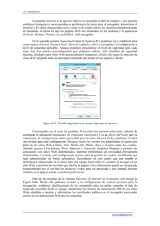 110 WINDOWS 8



         La pestaña General es la que por defecto es mostrada al abrir la ventana, y nos permite
establecer la página (o varias pestañas si preferimos) de inicio para el navegador, administrar el
historial y los datos almacenados (tal y como se ha citado antes), las opciones predeterminadas
de búsqueda, la forma en que las páginas Web son mostradas en las pestañas y la apariencia
(Colores, Idiomas, Fuentes, Accesibilidad...) del navegador.

        En la segunda pestaña, Seguridad (véase la Figura 6-45), podemos ver y establecer para
cuatro zonas -Internet, Intranet local, Sitios de confianza, Sitios restringidos- la configuración y
nivel de seguridad aplicable. Aunque podemos personalizar el nivel de seguridad para cada
zona, hay tres niveles preconfigurados que podemos utilizar: Alto (medidas de seguridad
máxima, diseñado para sitios Web potencialmente inseguros), Medio-Alto (para la mayoría de
sitios Web, pregunta antes de descargar contenido que puede ser no seguro) y Medio.




                 Figura 6-45. Pestaña Seguridad en la ventana Opciones de Internet.


        Continuando con el resto de pestañas, Privacidad nos permite seleccionar, además de
configurar la aplicación bloqueador de elementos emergentes y la de filtros InPrivate que ya
conocemos, la configuración sobre privacidad para la zona Internet (redes públicas). Existen
seis niveles para esta configuración: Bloquear todas las cookies (no permitiendo el acceso por
parte de los sitios Web a ellas), Alta, Media alta, Media, Baja y Aceptar todas las cookies.
Además, gracias a los botones Sitios, Importar y Avanzada, podemos bloquear o permitir las
conexiones con sitios Web determinados, importar preferencias de privacidad previamente
almacenadas, o realizar una configuración intensa para la gestión de cookies invalidando que
sean administradas de forma automática. Recordamos en este punto que una cookie es
información almacenada en el disco duro del equipo local sobre el visitante al navegar en un
sitio Web, a petición del servidor que facilita la página. Esta información puede ser recuperada
posteriormente por el servidor en sucesivas visitas para ser procesada y por ejemplo mostrar
cambios en la página acorde a nuestras preferencias.

        Otra de las pestañas de la ventana Opciones de Internet es Contenido, que recoge la
Figura 6-46. Desde ella podemos acceder a la configuración de control parental para la
navegación, establecer clasificaciones de los contenidos para así poder controlar el tipo de
contenido accesible desde el equipo, administrar las fuentes de información RSS de los sitios
Webs añadidas o instalar y administrar los certificados públicos en el navegador para poder
usarlos en las aplicaciones Web que los requieran.




                                                                              www.adminso.es
 
