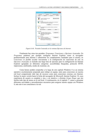 CAPÍTULO 6. ACCESO A INTERNET Y RECURSOS COMPARTIDOS       111




                Figura 6-46. Pestaña Contenido en la ventana Opciones de Internet.


        Finalmente hay otras tres pestañas: Programas, Conexiones y Opciones Avanzadas. En
Programas podemos por ejemplo configurar Internet Explorer como el navegador
predeterminado para Internet o administrar los complementos instalados para el mismo; en
Conexiones es posible acceder nuevamente a la configuración de conexiones de red; en
Opciones Avanzadas es incluida una larga lista de opciones para la configuración de Internet
Explorer agrupadas en diferentes categorías: accesibilidad, búsquedas, protocolo HTTP,
impresiones, multimedia, modos de examinar, etc.

         Como hemos podido comprobar a lo largo de este capítulo Windows 8 es un sistema
operativo excelentemente preparado para trabajo en equipo, tanto para conexiones en nuestra
red local compartiendo todo tipo de recursos como para conexiones externas con Internet.
Incluye la mejor versión hasta la fecha del navegador de Microsoft, Internet Explorer 10, cuya
experiencia de usuario es completa y rica, y un intuitivo y eficiente Grupo Hogar que nos
facilita todo tipo de tareas en la red local. A continuación, en el capítulo 7, vamos a presentar
diferentes actividades y procedimientos necesarios para asegurar nuestro equipo con Windows
8, más aún si nos conectamos a la red.




                                                                             www.adminso.es
 