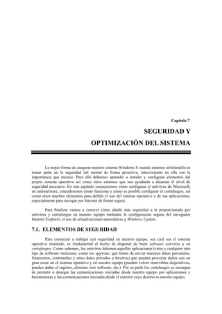 Capítulo 7

                                                                    SEGURIDAD Y
                                    OPTIMIZACIÓN DEL SISTEMA


        La mejor forma de asegurar nuestro sistema Windows 8 cuando estamos utilizándolo es
tomar parte en la seguridad del mismo de forma proactiva, interviniendo en ella con la
importancia que merece. Para ello debemos aprender a instalar y configurar elementos del
propio sistema operativo así como otros externos que nos ayudarán a alcanzar el nivel de
seguridad necesario. En este capítulo conoceremos cómo configurar el antivirus de Microsoft,
un antimalware, entenderemos cómo funciona y cómo es posible configurar el cortafuegos, así
como otros muchos elementos para definir el uso del sistema operativo y de sus aplicaciones,
especialmente para navegar por Internet de forma segura.

        Para finalizar vamos a conocer cómo añadir más seguridad a la proporcionada por
antivirus y cortafuegos en nuestro equipo mediante la configuración segura del navegador
Internet Explorer, el uso de actualizaciones automáticas y Windows Update.

7.1. ELEMENTOS DE SEGURIDAD
        Para comenzar a trabajar con seguridad en nuestro equipo, sea cual sea el sistema
operativo instalado, es fundamental el hecho de disponer de buen software antivirus y un
cortafuegos. Como sabemos, los antivirus detienen aquellas aplicaciones (virus y cualquier otro
tipo de software malicioso, como los spyware, que tratan de enviar nuestros datos personales,
financieros, contraseñas y otros datos privados a terceros) que pueden provocar daños con un
gran coste en el sistema operativo y en nuestro equipo (pueden volver inservibles dispositivos,
pueden dañar el registro, eliminar otro software, etc.). Por su parte los cortafuegos se encargan
de permitir o denegar las comunicaciones iniciadas desde nuestro equipo por aplicaciones y
herramientas y las comunicaciones iniciadas desde el exterior cuyo destino es nuestro equipo.
 