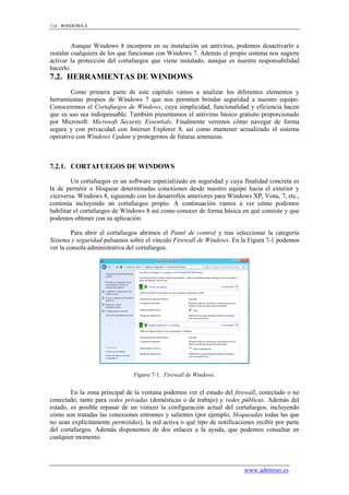 114 WINDOWS 8



         Aunque Windows 8 incorpora en su instalación un antivirus, podemos desactivarlo e
instalar cualquiera de los que funcionan con Windows 7. Además el propio sistema nos sugiere
activar la protección del cortafuegos que viene instalado, aunque es nuestra responsabilidad
hacerlo.
7.2. HERRAMIENTAS DE WINDOWS
        Como primera parte de este capítulo vamos a analizar los diferentes elementos y
herramientas propios de Windows 7 que nos permiten brindar seguridad a nuestro equipo.
Conoceremos el Cortafuegos de Windows, cuya simplicidad, funcionalidad y eficiencia hacen
que su uso sea indispensable. También presentamos el antivirus básico gratuito proporcionado
por Microsoft: Microsoft Security Essentials. Finalmente veremos cómo navegar de forma
segura y con privacidad con Internet Explorer 8, así como mantener actualizado el sistema
operativo con Windows Update y protegernos de futuras amenazas.



7.2.1. CORTAFUEGOS DE WINDOWS

         Un cortafuegos es un software especializado en seguridad y cuya finalidad concreta es
la de permitir o bloquear determinadas conexiones desde nuestro equipo hacia el exterior y
viceversa. Windows 8, siguiendo con los desarrollos anteriores para Windows XP, Vista, 7, etc.,
continúa incluyendo un cortafuegos propio. A continuación vamos a ver cómo podemos
habilitar el cortafuegos de Windows 8 así como conocer de forma básica en qué consiste y que
podemos obtener con su aplicación.

         Para abrir el cortafuegos abrimos el Panel de control y tras seleccionar la categoría
Sistema y seguridad pulsamos sobre el vínculo Firewall de Windows. En la Figura 7-1 podemos
ver la consola administrativa del cortafuegos.




                                Figura 7-1. Firewall de Windows.


        En la zona principal de la ventana podemos ver el estado del firewall, conectado o no
conectado, tanto para redes privadas (domésticas o de trabajo) y redes públicas. Además del
estado, es posible repasar de un vistazo la configuración actual del cortafuegos, incluyendo
cómo son tratadas las conexiones entrantes y salientes (por ejemplo, bloqueadas todas las que
no sean explícitamente permitidas), la red activa o qué tipo de notificaciones recibir por parte
del cortafuegos. Además disponemos de dos enlaces a la ayuda, que podemos consultar en
cualquier momento.




                                                                          www.adminso.es
 