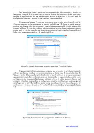 CAPÍTULO 7. SEGURIDAD Y OPTIMIZACIÓN DEL SISTEMA     115



        Para la manipulación del cortafuegos hacemos uso de los diferentes enlaces situados en
la columna izquierda de la ventana: para permitir o denegar las conexiones de los programas,
cambiar la configuración de las notificaciones, activar o desactivar el firewall, abrir la
configuración avanzada... Veamos en qué consisten cada uno de ellos.

        Si pulsamos el vínculo Permitir un programa o característica a través de Firewall de
Windows podemos ver la ventana que se muestra en la Figura 7-2. Como se puede apreciar
contiene una lista de todos los programas y características que es posible permitir su conexión
(cuando hablamos de conexión podemos referirnos tanto a las conexiones iniciadas en nuestro
equipo hacia el exterior como las que tienen origen externo el equipo), pudiendo especificar si
lo hacemos para redes domésticas y de trabajo o públicas.




           Figura 7-2. Listado de programas permitidos a través del Firewall de Windows.


        Si queremos permitir un determinado programa que no aparece en la lista, normalmente
software que ha sido instalado por nosotros mismos y no forma parte de las características de
Windows 8, sólo debemos pulsar el botón Permitir otra aplicación... y en la nueva ventana que
aparece seleccionarlo. Para poder acceder a esta funcionalidad es requisito indispensable, como
es lógico por otra parte, que el cortafuegos esté activo. Si no lo está y queremos hacerlo o al
contrario, y también para cambiar la configuración sobre las notificaciones generadas por el
cortafuegos en su actividad podemos pulsar sobre los enlaces Cambiar la configuración de
notificaciones y Activar o desactivar Firewall de Windows, mostrándose la ventana de la Figura
7-3.




             Figura 7-3. Personalización de la configuración del Firewall de Windows.




                                                                             www.adminso.es
 