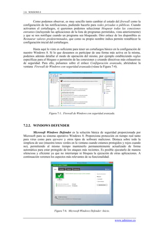116 WINDOWS 8



        Como podemos observar, es muy sencillo tanto cambiar el estado del firewall como la
configuración de las notificaciones, pudiendo hacerlo para redes privadas o públicas. Cuando
activamos el cortafuegos, si queremos podemos seleccionar bloquear todas las conexiones
entrantes (incluyendo las aplicaciones de la lista de programas permitidos, vista anteriormente)
y que se nos notifique cuando un programa sea bloqueado. Otro enlace de los disponibles es
Restaurar valores predeterminados, que como su propio nombre indica permite restablecer la
configuración inicial del cortafuegos.

        Hasta aquí lo visto es suficiente para tener un cortafuegos básico en la configuración de
nuestro Windows 8. Si lo que deseamos es participar de una forma más activa en la misma,
podemos además detallar el modo de operación del mismo, por ejemplo estableciendo reglas
específicas para el bloqueo o permisión de las conexiones y creando directivas más exhaustivas
de seguridad. Para ello, pulsamos sobre el enlace Configuración avanzada, abriéndose la
ventana Firewall de Windows con seguridad avanzada (véase la Figura 7-4).




                     Figura 7-1. Firewall de Windows con seguridad avanzada.



7.2.2. WINDOWS DEFENDER

        Microsoft Windows Defender es la solución básica de seguridad proporcionada por
Microsoft para su sistema operativo Windows 8. Proporciona protección en tiempo real tanto
para virus como para spyware y otros tipos de software malicioso. Destaca sobre todo la
simpleza de uso (muestra tonos verdes en la ventana cuando estamos protegidos y rojos cuando
no), permitiendo al mismo tiempo mantenerlo permanentemente actualizado de forma
automática para estar protegido de los ataques más recientes. Es posible ejecutarlo de manera
silenciosa y eficiente ya que no interrumpe ni bloquea la ejecución de otras aplicaciones. A
continuación veremos los aspectos más relevantes de su funcionalidad.




                         Figura 7-6. Microsoft Windows Defender: Inicio.


                                                                           www.adminso.es
 