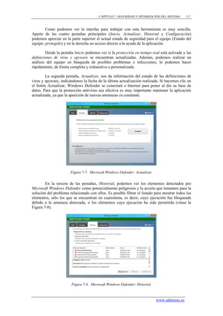 CAPÍTULO 7. SEGURIDAD Y OPTIMIZACIÓN DEL SISTEMA     117



        Como podemos ver la interfaz para trabajar con esta herramienta es muy sencilla.
Aparte de las cuatro pestañas principales (Inicio, Actualizar, Historial y Configuración)
podemos apreciar en la parte superior el actual estado de seguridad para el equipo (Estado del
equipo: protegido) y en la derecha un acceso directo a la ayuda de la aplicación.

        Desde la pestaña Inicio podemos ver si la protección en tiempo real está activada y las
definiciones de virus y spyware se encuentran actualizadas. Además, podemos realizar un
análisis del equipo en búsqueda de posibles problemas e infecciones; lo podemos hacer
rápidamente, de forma completa y exhaustiva o personalizada.

        La segunda pestaña, Actualizar, nos da información del estado de las definiciones de
virus y spyware, indicándonos la fecha de la última actualización realizada. Si hacemos clic en
el botón Actualizar, Windows Defender se conectará a Internet para poner al día su base de
datos. Para que la protección antivirus sea efectiva es muy importante mantener la aplicación
actualizada, ya que la aparición de nuevas amenazas es constante.




                       Figura 7-7. Microsoft Windows Defender: Actualizar.


        En la tercera de las pestañas, Historial, podemos ver los elementos detectados por
Microsoft Windows Defender como potencialmente peligrosos y la acción que tomamos para la
solución del problema relacionado con ellos. Es posible filtrar el listado para mostrar todos los
elementos, sólo los que se encuentran en cuarentena, es decir, cuya ejecución fue bloqueada
debido a la amenaza detectada, o los elementos cuya ejecución ha sido permitida (véase la
Figura 7-8).




                        Figura 7-8. Microsoft Windows Defender: Historial.



                                                                             www.adminso.es
 