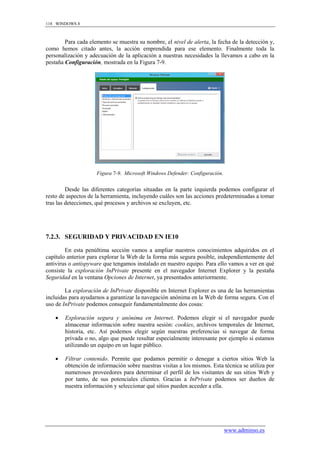 118 WINDOWS 8



        Para cada elemento se muestra su nombre, el nivel de alerta, la fecha de la detección y,
como hemos citado antes, la acción emprendida para ese elemento. Finalmente toda la
personalización y adecuación de la aplicación a nuestras necesidades la llevamos a cabo en la
pestaña Configuración, mostrada en la Figura 7-9.




                     Figura 7-9. Microsoft Windows Defender: Configuración.


         Desde las diferentes categorías situadas en la parte izquierda podemos configurar el
resto de aspectos de la herramienta, incluyendo cuáles son las acciones predeterminadas a tomar
tras las detecciones, qué procesos y archivos se excluyen, etc.




7.2.3. SEGURIDAD Y PRIVACIDAD EN IE10

        En esta penúltima sección vamos a ampliar nuestros conocimientos adquiridos en el
capítulo anterior para explorar la Web de la forma más segura posible, independientemente del
antivirus o antispyware que tengamos instalado en nuestro equipo. Para ello vamos a ver en qué
consiste la exploración InPrivate presente en el navegador Internet Explorer y la pestaña
Seguridad en la ventana Opciones de Internet, ya presentados anteriormente.

        La exploración de InPrivate disponible en Internet Explorer es una de las herramientas
incluidas para ayudarnos a garantizar la navegación anónima en la Web de forma segura. Con el
uso de InPrivate podemos conseguir fundamentalmente dos cosas:

       Exploración segura y anónima en Internet. Podemos elegir si el navegador puede
        almacenar información sobre nuestra sesión: cookies, archivos temporales de Internet,
        historia, etc. Así podemos elegir según nuestras preferencias si navegar de forma
        privada o no, algo que puede resultar especialmente interesante por ejemplo si estamos
        utilizando un equipo en un lugar público.

       Filtrar contenido. Permite que podamos permitir o denegar a ciertos sitios Web la
        obtención de información sobre nuestras visitas a los mismos. Esta técnica se utiliza por
        numerosos proveedores para determinar el perfil de los visitantes de sus sitios Web y
        por tanto, de sus potenciales clientes. Gracias a InPrivate podemos ser dueños de
        nuestra información y seleccionar qué sitios pueden acceder a ella.




                                                                              www.adminso.es
 