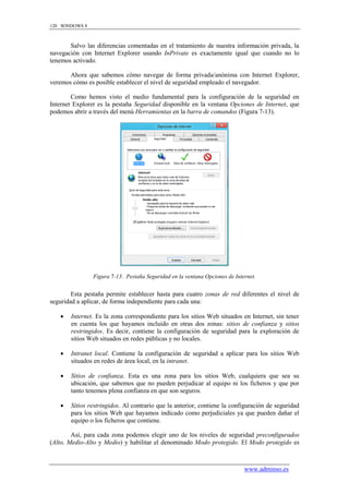 120 WINDOWS 8



       Salvo las diferencias comentadas en el tratamiento de nuestra información privada, la
navegación con Internet Explorer usando InPrivate es exactamente igual que cuando no lo
tenemos activado.

       Ahora que sabemos cómo navegar de forma privada/anónima con Internet Explorer,
veremos cómo es posible establecer el nivel de seguridad empleado el navegador.

        Como hemos visto el medio fundamental para la configuración de la seguridad en
Internet Explorer es la pestaña Seguridad disponible en la ventana Opciones de Internet, que
podemos abrir a través del menú Herramientas en la barra de comandos (Figura 7-13).




                Figura 7-13. Pestaña Seguridad en la ventana Opciones de Internet.


        Esta pestaña permite establecer hasta para cuatro zonas de red diferentes el nivel de
seguridad a aplicar, de forma independiente para cada una:

      Internet. Es la zona correspondiente para los sitios Web situados en Internet, sin tener
       en cuenta los que hayamos incluido en otras dos zonas: sitios de confianza y sitios
       restringidos. Es decir, contiene la configuración de seguridad para la exploración de
       sitios Web situados en redes públicas y no locales.

      Intranet local. Contiene la configuración de seguridad a aplicar para los sitios Web
       situados en redes de área local, en la intranet.

      Sitios de confianza. Esta es una zona para los sitios Web, cualquiera que sea su
       ubicación, que sabemos que no pueden perjudicar al equipo ni los ficheros y que por
       tanto tenemos plena confianza en que son seguros.

      Sitios restringidos. Al contrario que la anterior, contiene la configuración de seguridad
       para los sitios Web que hayamos indicado como perjudiciales ya que pueden dañar el
       equipo o los ficheros que contiene.

        Así, para cada zona podemos elegir uno de los niveles de seguridad preconfigurados
(Alto, Medio-Alto y Medio) y habilitar el denominado Modo protegido. El Modo protegido es



                                                                             www.adminso.es
 