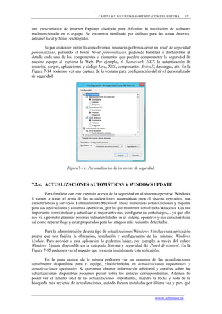CAPÍTULO 7. SEGURIDAD Y OPTIMIZACIÓN DEL SISTEMA         121



una característica de Internet Explorer diseñada para dificultar la instalación de software
malintencionado en el equipo. Se encuentra habilitado por defecto para las zonas Internet,
Intranet local y Sitios restringidos.

        Si por cualquier razón lo consideramos necesario podemos crear un nivel de seguridad
personalizado, pulsando el botón Nivel personalizado, pudiendo habilitar o deshabilitar al
detalle cada uno de los componentes o elementos que pueden comprometer la seguridad de
nuestro equipo al explorar la Web. Por ejemplo, el framework .NET, la autenticación de
usuarios, scripts, aplicaciones y código Java, XSS, componentes ActiveX, descargas, etc. En la
Figura 7-14 podemos ver una captura de la ventana para configuración del nivel personalizado
de seguridad.




                      Figura 7-14. Personalización de los niveles de seguridad.



7.2.4. ACTUALIZACIONES AUTOMÁTICAS Y WINDOWS UPDATE

        Para finalizar con este capítulo acerca de la seguridad en el sistema operativo Windows
8 vamos a tratar el tema de las actualizaciones automáticas para el sistema operativo, sus
características y servicios. Habitualmente Microsoft libera numerosas actualizaciones y mejoras
para sus aplicaciones y sistemas operativos, por lo que mantener actualizado Windows 8 es tan
importante como instalar y actualizar el mejor antivirus, configurar un cortafuegos,... ya que ello
nos va a permitir eliminar posibles vulnerabilidades en el sistema operativo y sus características
así como reparar bugs y estar preparados para los ataques más recientes detectados.

        Para la administración de este tipo de actualizaciones Windows 8 incluye una aplicación
propia que nos facilita la obtención, instalación y configuración de las mismas: Windows
Update. Para acceder a esta aplicación lo podemos hacer, por ejemplo, a través del enlace
Windows Update disponible en la categoría Sistema y seguridad del Panel de control. En la
Figura 7-15 podemos ver el aspecto que presenta inicialmente esta aplicación.

        En la parte central de la misma podemos ver un resumen de las actualizaciones
actualmente disponibles para el equipo, clasificándolas en actualizaciones importantes y
actualizaciones opcionales. Si queremos obtener información adicional y detalles sobre las
actualizaciones disponibles podemos pulsar sobre los enlaces correspondientes. Además de
poder ver el tamaño total de las actualizaciones importantes, muestra la fecha y hora de la
búsqueda más reciente de actualizaciones, cuándo fueron instaladas por última vez y para qué


                                                                                  www.adminso.es
 