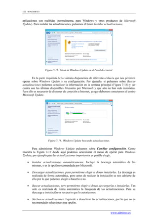 122 WINDOWS 8



aplicaciones son recibidas (normalmente, para Windows y otros productos de Microsoft
Update). Para instalar las actualizaciones, pulsamos el botón Instalar actualizaciones.




                  Figura 7-15. Menú de Windows Update en el Panel de control.


        En la parte izquierda de la ventana disponemos de diferentes enlaces que nos permiten
operar sobre Windows Update y su configuración. Por ejemplo, si pulsamos sobre Buscar
actualizaciones podemos actualizar la información en la ventana principal (Figura 7-16) y ver
cuáles son las últimas disponibles liberadas por Microsoft y que aún no han sido instaladas.
Para ello es necesario de disponer de conexión a Internet, ya que debemos conectarnos al centro
Microsoft Update.




                     Figura 7-16. Windows Update buscando actualizaciones.


       Para administrar Windows Update pulsamos sobre Cambiar configuración. Como
muestra la Figura 7-17 desde aquí podemos seleccionar el modo de operar para Windows
Update; por ejemplo para las actualizaciones importantes es posible elegir:

       Instalar actualizaciones automáticamente. Incluye la descarga automática de las
        mismas, y es la opción recomendada por Microsoft.

       Descargar actualizaciones, pero permitirme elegir si deseo instalarlas. La descarga es
        realizada de forma automática, pero antes de realizar la instalación se nos advierte de
        ello por lo que podemos elegir si hacerlo o no.

       Buscar actualizaciones, pero permitirme elegir si deseo descargarlas e instalarlas. Tan
        sólo es realizada de forma automática la búsqueda de las actualizaciones. Para su
        descarga e instalación es necesario que lo autoricemos.

       No buscar actualizaciones. Equivale a desactivar las actualizaciones, por lo que no es
        recomendado seleccionar esta opción.


                                                                             www.adminso.es
 
