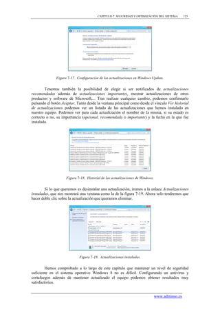 CAPÍTULO 7. SEGURIDAD Y OPTIMIZACIÓN DEL SISTEMA         123




              Figura 7-17. Configuración de las actualizaciones en Windows Update.


        Tenemos también la posibilidad de elegir si ser notificados de actualizaciones
recomendadas además de actualizaciones importantes, mostrar actualizaciones de otros
productos y software de Microsoft,... Tras realizar cualquier cambio, podemos confirmarlo
pulsando el botón Aceptar. Tanto desde la ventana principal como desde el vínculo Ver historial
de actualizaciones podemos ver un listado de las actualizaciones que hemos instalado en
nuestro equipo. Podemos ver para cada actualización el nombre de la misma, si su estado es
correcto o no, su importancia (opcional, recomendada o importante) y la fecha en la que fue
instalada.




                     Figura 7-18. Historial de las actualizaciones de Windows.


        Si lo que queremos es desinstalar una actualización, iremos a la enlace Actualizaciones
instaladas, que nos mostrará una ventana como la de la figura 7-19. Ahora solo tendremos que
hacer doble clic sobre la actualización que queramos eliminar.




                             Figura 7-19. Actualizaciones instaladas.


         Hemos comprobado a lo largo de este capítulo que mantener un nivel de seguridad
suficiente en el sistema operativo Windows 8 no es difícil. Configurando un antivirus y
cortafuegos además de mantener actualizado el equipo podemos obtener resultados muy
satisfactorios.


                                                                                 www.adminso.es
 