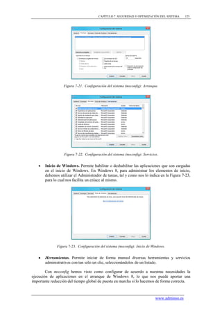CAPÍTULO 7. SEGURIDAD Y OPTIMIZACIÓN DEL SISTEMA      125




                  Figura 7-21. Configuración del sistema (msconfig): Arranque.




                  Figura 7-22. Configuración del sistema (msconfig): Servicios.


      Inicio de Windows. Permite habilitar o deshabilitar las aplicaciones que son cargadas
       en el inicio de Windows. En Windows 8, para administrar los elementos de inicio,
       debemos utilizar el Administrador de tareas, tal y como nos lo indica en la Figura 7-23,
       para lo cual nos facilita un enlace al mismo.




              Figura 7-23. Configuración del sistema (msconfig): Inicio de Windows.


      Herramientas. Permite iniciar de forma manual diversas herramientas y servicios
       administrativos con tan sólo un clic, seleccionándolos de un listado.

        Con msconfig hemos visto como configurar de acuerdo a nuestras necesidades la
ejecución de aplicaciones en el arranque de Windows 8, lo que nos puede aportar una
importante reducción del tiempo global de puesta en marcha si lo hacemos de forma correcta.



                                                                             www.adminso.es
 