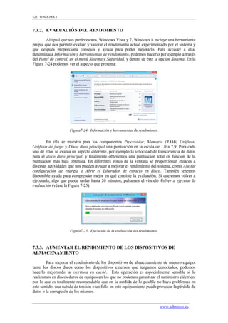 126 WINDOWS 8



7.3.2. EVALUACIÓN DEL RENDIMIENTO

        Al igual que sus predecesores, Windows Vista y 7, Windows 8 incluye una herramienta
propia que nos permite evaluar y valorar el rendimiento actual experimentado por el sistema y
que después proporciona consejos y ayuda para poder mejorarlo. Para acceder a ella,
denominada Información y herramientas de rendimiento, podemos hacerlo por ejemplo a través
del Panel de control, en el menú Sistema y Seguridad, y dentro de éste la opción Sistema. En la
Figura 7-24 podemos ver el aspecto que presenta:




                     Figura7-24. Información y herramientas de rendimiento.


        En ella se muestra para los componentes Procesador, Memoria (RAM), Gráficos,
Gráficos de juego y Disco duro principal una puntuación en la escala de 1,0 a 7,9. Para cada
uno de ellos se evalúa un aspecto diferente, por ejemplo la velocidad de transferencia de datos
para el disco duro principal, y finalmente obtenemos una puntuación total en función de la
puntuación más baja obtenida. En diferentes zonas de la ventana se proporcionan enlaces a
diversas actividades que nos pueden ayudar a mejorar el rendimiento del sistema, como Ajustar
configuración de energía o Abrir el Liberador de espacio en disco. También tenemos
disponible ayuda para comprender mejor en qué consiste la evaluación. Si queremos volver a
ejecutarla, algo que puede tardar hasta 20 minutos, pulsamos el vínculo Volver a ejecutar la
evaluación (véase la Figura 7-25).




                     Figura7-25. Ejecución de la evaluación del rendimiento.



7.3.3. AUMENTAR EL RENDIMIENTO DE LOS DISPOSITIVOS DE
ALMACENAMIENTO

        Para mejorar el rendimiento de los dispositivos de almacenamiento de nuestro equipo,
tanto los discos duros como los dispositivos externos que tengamos conectados, podemos
hacerlo mejorando la escritura en caché. Esta operación es especialmente sensible si la
realizamos en discos duros de equipos en los que no podemos garantizar el suministro eléctrico,
por lo que es totalmente recomendable que en la medida de lo posible no haya problemas en
este sentido; una subida de tensión o un fallo en este equipamiento puede provocar la pérdida de
datos o la corrupción de los mismos.


                                                                               www.adminso.es
 