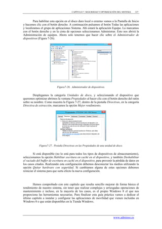 CAPÍTULO 7. SEGURIDAD Y OPTIMIZACIÓN DEL SISTEMA      127



        Para habilitar esta opción en el disco duro local o externo vamos a la Pantalla de Inicio
y hacemos clic con el botón derecho. A continuación pulsamos el botón Todas las aplicaciones
y localizamos el grupo de aplicaciones Sistema. Ahí estará la aplicación Equipo. La marcamos
con el botón derecho y en la cinta de opciones seleccionamos Administrar. Esto nos abrirá la
Administración de equipos. Ahora solo tenemos que hacer clic sobre el Administrador de
dispositivos (Figura 7-26).




                             Figura7-26. Administrador de dispositivos.


        Desplegamos la categoría Unidades de disco, y seleccionando el dispositivo que
queremos optimizar abrimos la ventana Propiedades al hacer clic con el botón derecho del ratón
sobre su nombre. Como muestra la Figura 7-27, dentro de la pestaña Directivas, en la categoría
Directiva de extracción, marcamos la opción Mejor rendimiento.




             Figura7-27. Pestaña Directivas en las Propiedades de una unidad de disco.


         Si está disponible (no lo está para todos los tipos de dispositivos de almacenamiento),
seleccionamos la opción Habilitar escritura en caché en el dispositivo, y también Deshabilitar
el vaciado del buffer de escritura en caché en el dispositivo, para prevenir la pérdida de datos en
los casos citados. Realizando esta configuración debemos desconectar los medios utilizando la
opción Quitar hardware con seguridad. Si cambiamos alguna de estas opciones debemos
reiniciar el sistema para que surta efecto la nueva configuración.



       Hemos comprobado con este capítulo que resulta sencillo mejorar de forma básica el
rendimiento de nuestro sistema, sin tener que realizar complejas y arriesgadas operaciones de
mantenimiento e incluso, en la mayoría de los casos, es el propio Windows 8 el que nos
proporciona las herramientas necesarias. Para finalizar esta guía práctica vamos a dedicar el
último capítulo a instalar y configurar las aplicaciones de movilidad que vienen incluidas en
Windows 8 o que están disponibles en la Tienda Windows.




                                                                             www.adminso.es
 