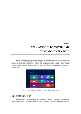 Capítulo 8

                                APLICACIONES DE MOVILIDAD,
                                                COMUNICACIÓN Y OCIO


        Como ya habrá podido comprobar el lector, la Pantalla de Inicio se ha convertido en el
centro de toda la actividad de Windows 8. En ella encontramos todo lo que nos interesa en un
mosaico de aplicaciones conectadas a la nube para que tengamos todo siempre a mano. En este
último capítulo vamos a echar un vistazo a estas aplicaciones, para aprender a usarlas y a
configurarlas.




                Figura 8-1. Movilidad, comunicación y ocio en la Pantalla de Inicio.



8.1. COMUNICACIÓN
        Con Windows 8, nuestro equipo está conectado a la nube. Disponemos de las nuevas
aplicaciones Correo, Calendario, SkyDrive, Fotos, Contactos y Mensajes, y las podemos tener
 
