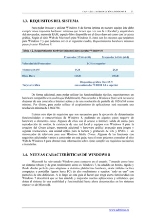 CAPÍTULO 1. INTRODUCCIÓN A WINDOWS 8        13



1.3. REQUISITOS DEL SISTEMA
         Para poder instalar y utilizar Windows 8 de forma óptima en nuestro equipo éste debe
cumplir unos requisitos hardware mínimos que tienen que ver con la velocidad y arquitectura
del procesador, memoria RAM, espacio libre disponible en el disco duro así como con la tarjeta
gráfica. Según el sitio Web de Microsoft para Windows 8, éstos son los mismos que teníamos
para Windows 7 y que podemos ver en el siguiente cuadro, Requerimientos hardware mínimos
para ejecutar Windows 8.

Tabla 1-2. Requerimientos hardware mínimos para ejecutar Windows 8

                                    Procesador 32 bits (x86)         Procesador 64 bits (x64)

Velocidad del Procesador                                1GHz o superior

Memoria RAM                                  1GB                              2GB

Disco Duro                                   16GB                             20GB

                                                  Dispositivo gráfico DirectX 9
Tarjeta Gráfica                              con controlador WDDM 1.0 o superior


        De forma adicional, para poder utilizar las funcionalidades táctiles, necesitaremos un
hardware compatible con multitoque (Multitouch). Para acceder a Windows Store será necesario
disponer de una conexión a Internet activa y de una resolución de pantalla de 1024x768 como
mínimo. Por último, para poder utilizar el acoplamiento de aplicaciones será necesaria una
resolución mínima de 1366x768.

         Existen otro tipo de requisitos que son necesarios para la ejecución de determinadas
funcionalidades o características de Windows 8, pudiendo en algunos casos requerir de
hardware o elementos extra. Algunos de ellos son el acceso a Internet, salida de audio para
reproducción de sonido, la existencia de una red local y equipos con Windows 8 para la
creación del Grupo Hogar, memoria adicional y hardware gráfico avanzado para juegos y
algunas resoluciones, una unidad óptica para la lectura y grabación de Cds y DVDs o un
sintonizador de televisión para usar Windows Media Center. Algunas de las funciones con
requisitos adicionales vamos a conocerlas en esta guía; para el resto podemos consultar el sitio
Web de Windows 8 para obtener más información sobre cómo cumplir los requisitos necesarios
e instalarlas.


1.4. NUEVAS CARACTERÍSTICAS DE WINDOWS 8
        Microsoft ha reinventado Windows para centrarse en el usuario. Tomando como base
un sistema robusto y de gran rendimiento como es Windows 7, ha añadido un bonito, rápido y
fluido diseño perfecto para adaptarse a distintas plataformas hardware, desde tabletas táctiles
compactas y portátiles ligeros hasta PCs de alto rendimiento y equipos “todo en uno” con
pantallas de alta definición. A lo largo de esta guía el lector que tenga cierta familiaridad con
Windows 7 descubrirá que se han añadido y mejorado muchas aplicaciones y utilidades, que
dotan al sistema de una usabilidad y funcionalidad hasta ahora desconocidas en los sistemas
operativos de Microsoft.




                                                                           www.adminso.es
 