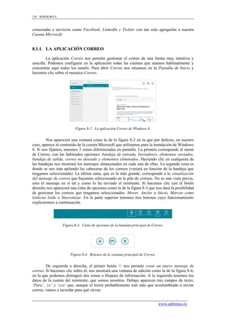 130 WINDOWS 8



conectadas a servicios como Facebook, LinkedIn y Twitter con tan solo agregarlas a nuestra
Cuenta Microsoft.


8.1.1. LA APLICACIÓN CORREO

         La aplicación Correo nos permite gestionar el correo de una forma muy intuitiva y
sencilla. Podemos configurar en la aplicación todas las cuentas que usamos habitualmente y
concentrar aquí todos los emails. Para abrir Correo nos situamos en la Pantalla de Inicio y
hacemos clic sobre el mosaico Correo.




                         Figura 8-2. La aplicación Correo de Windows 8.


        Nos aparecerá una ventana como la de la figura 8-2 en la que por defecto, en nuestro
caso, aparece el contenido de la cuenta Microsoft que utilizamos para la instalación de Windows
8. Si nos fijamos, tenemos 3 zonas diferenciadas en pantalla. La primera corresponde al menú
de Correo, con las habituales opciones: bandeja de entrada, borradores, elementos enviados,
bandeja de salida, correo no deseado y elementos eliminados. Haciendo clic en cualquiera de
las bandejas nos mostrará los mensajes almacenados en cada una de ellas. La segunda zona es
donde se nos irán apilando las cabeceras de los correos (variará en función de la bandeja que
tengamos seleccionada). La última zona, que es la más grande, corresponde a la visualización
del mensaje de correo que hayamos seleccionado en la pila de correos. No es una vista previa,
sino el mensaje en sí tal y como lo ha enviado el remitente. Si hacemos clic con el botón
derecho nos aparecerá una cinta de opciones como la de la figura 8-3 que nos dará la posibilidad
de gestionar los correos que tengamos seleccionados: Mover, Anclar a Inicio, Marcar como
leído/no leído o Sincronizar. En la parte superior tenemos tres botones cuyo funcionamiento
explicaremos a continuación.




                  Figura 8-3. Cinta de opciones de la bandeja principal de Correo.




                      Figura 8-4. Botones de la ventana principal de Correo.


        De izquierda a derecha, el primer botón      nos permite crear un nuevo mensaje de
correo. Si hacemos clic sobre él, nos mostrará una ventana de edición como la de la figura 8-4,
en la que podemos distinguir dos zonas o bloques de información. A la izquierda tenemos los
datos de la cuenta del remitente, que somos nosotros. Debajo aparecen tres campos de texto,
„Para‟, „cc‟ y „cco‟ que, aunque el lector probablemente esté más que acostumbrado a enviar
correo, vamos a recordar para qué sirven.


                                                                               www.adminso.es
 