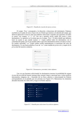 CAPÍTULO 8. APLICACIONES DE MOVILIDAD, COMUNICACIÓN Y OCIO         131




                        Figura 8-5. Pantalla de creación de nuevos correos.


         El campo „Para‟ corresponde a la dirección o direcciones del destinatario. Podemos
escribirla en el cuadro de texto o hacer clic en el botón que tenemos a la derecha del campo, que
abrirá la aplicación Contactos para que podemos seleccionar a aquellos que queremos enviarles
el correo. Los campos „cc‟ y „cco‟ nos van a permitir enviar copias del correo a otros
destinatarios. La operativa es la misma que en el campo „Para‟. El único detalle que debemos
tener en cuenta es que cuando usamos „cc‟ (copia carbón) todos los destinatarios ven el
contenido del campo, por lo que pueden saber a qué otros destinatarios hemos enviado el correo.
En cambio utilizando „cco‟ (copia carbón oculta) mantendremos el anonimato del resto de
destinatarios. Es una buena práctica el uso de „cco‟ como medida de protección y respeto de la
privacidad de nuestros contactos.




                       Figura 8-6. Destinatarios, prioridad y datos adjuntos.


         Una vez que hayamos seleccionado los destinatarios tenemos la posibilidad de asignar
el nivel de prioridad de nuestro mensaje (alta, normal o baja) y anexionar uno o varios archivos
(documentos, imágenes, etc…) haciendo clic en Datos adjuntos y seleccionando los ficheros
correspondientes en la pantalla que nos presenta (ver Figura 8-7). Marcaremos los elementos
deseados haciendo clic sobre ellos y luego en el botón Adjuntar.




                    Figura 8-7. Pantalla para seleccionar los archivos adjuntos.



                                                                                www.adminso.es
 