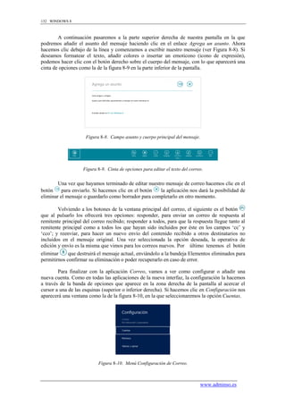 132 WINDOWS 8



        A continuación pasaremos a la parte superior derecha de nuestra pantalla en la que
podremos añadir el asunto del mensaje haciendo clic en el enlace Agrega un asunto. Ahora
hacemos clic debajo de la línea y comenzamos a escribir nuestro mensaje (ver Figura 8-8). Si
deseamos formatear el texto, añadir colores o insertar un emoticono (icono de expresión),
podemos hacer clic con el botón derecho sobre el cuerpo del mensaje, con lo que aparecerá una
cinta de opciones como la de la figura 8-9 en la parte inferior de la pantalla.




                     Figura 8-8. Campo asunto y cuerpo principal del mensaje.




                    Figura 8-9. Cinta de opciones para editar el texto del correo.


        Una vez que hayamos terminado de editar nuestro mensaje de correo hacemos clic en el
botón     para enviarlo. Si hacemos clic en el botón  la aplicación nos dará la posibilidad de
eliminar el mensaje o guardarlo como borrador para completarlo en otro momento.

        Volviendo a los botones de la ventana principal del correo, el siguiente es el botón
que al pulsarlo los ofrecerá tres opciones: responder, para enviar un correo de respuesta al
remitente principal del correo recibido; responder a todos, para que la respuesta llegue tanto al
remitente principal como a todos los que hayan sido incluidos por éste en los campos „cc‟ y
„cco‟; y reenviar, para hacer un nuevo envío del contenido recibido a otros destinatarios no
incluidos en el mensaje original. Una vez seleccionada la opción deseada, la operativa de
edición y envío es la misma que vimos para los correos nuevos. Por último tenemos el botón
eliminar     que destruirá el mensaje actual, enviándolo a la bandeja Elementos eliminados para
permitirnos confirmar su eliminación o poder recuperarlo en caso de error.

        Para finalizar con la aplicación Correo, vamos a ver como configurar o añadir una
nueva cuenta. Como en todas las aplicaciones de la nueva interfaz, la configuración la hacemos
a través de la banda de opciones que aparece en la zona derecha de la pantalla al acercar el
cursor a una de las esquinas (superior o inferior derecha). Si hacemos clic en Configuración nos
aparecerá una ventana como la de la figura 8-10, en la que seleccionaremos la opción Cuentas.




                           Figura 8-10. Menú Configuración de Correo.



                                                                                www.adminso.es
 