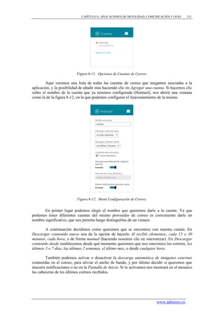 CAPÍTULO 8. APLICACIONES DE MOVILIDAD, COMUNICACIÓN Y OCIO     133




                          Figura 8-11. Opciones de Cuentas de Correo.

        Aquí veremos una lista de todas las cuentas de correo que tengamos asociadas a la
aplicación, y la posibilidad de añadir más haciendo clic en Agregar una cuenta. Si hacemos clic
sobre el nombre de la cuenta que ya tenemos configurada (Hotmail), nos abrirá una ventana
como la de la figura 8-12, en la que podemos configurar el funcionamiento de la misma.




                           Figura 8-12. Menú Configuración de Correo.


       En primer lugar podemos elegir el nombre que queremos darle a la cuenta. Ya que
podemos tener diferentes cuentas del mismo proveedor de correo es conveniente darle un
nombre significativo, que nos permita luego distinguirlas de un vistazo.

        A continuación decidimos como queremos que se sincronice con nuestra cuenta. En
Descargar contenido nuevo nos da la opción de hacerlo Al recibir elementos, cada 15 o 30
minutos, cada hora, o de forma manual (haciendo nosotros clic en sincronizar). En Descargar
contenido desde establecemos desde qué momento queremos que nos sincronice los correos, los
últimos 3 o 7 días, las últimas 2 semanas, el último mes, o desde cualquier hora.

        También podemos activar o desactivar la descarga automática de imágenes externas
contenidas en el correo, para aliviar el ancho de banda, y por último decidir si queremos que
muestre notificaciones o no en la Pantalla de Inicio. Si lo activamos nos mostrará en el mosaico
las cabeceras de los últimos correos recibidos.




                                                                          www.adminso.es
 