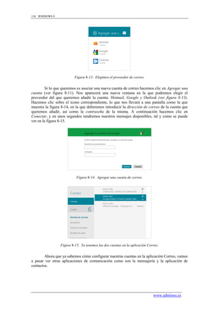 134 WINDOWS 8




                          Figura 8-13. Elegimos el proveedor de correo.


        Si lo que queremos es asociar una nueva cuenta de correo hacemos clic en Agregar una
cuenta (ver figura 8-11). Nos aparecerá una nueva ventana en la que podremos elegir el
proveedor del que queremos añadir la cuenta: Hotmail, Google y Outlook (ver figura 8-13).
Hacemos clic sobre el icono correspondiente, lo que nos llevará a una pantalla como la que
muestra la figura 8-14, en la que deberemos introducir la dirección de correo de la cuenta que
queremos añadir, así como la contraseña de la misma. A continuación hacemos clic en
Conectar, y en unos segundos tendremos nuestros mensajes disponibles, tal y como se puede
ver en la figura 8-15.




                           Figura 8-14. Agregar una cuenta de correo.




                 Figura 8-15. Ya tenemos las dos cuentas en la aplicación Correo.


        Ahora que ya sabemos cómo configurar nuestras cuentas en la aplicación Correo, vamos
a pasar ver otras aplicaciones de comunicación como son la mensajería y la aplicación de
contactos.




                                                                             www.adminso.es
 