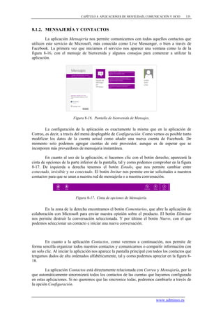 CAPÍTULO 8. APLICACIONES DE MOVILIDAD, COMUNICACIÓN Y OCIO        135



8.1.2. MENSAJERÍA Y CONTACTOS

         La aplicación Mensajería nos permite comunicarnos con todos aquellos contactos que
utilicen este servicio de Microsoft, más conocido como Live Messenger, o bien a través de
Facebook. La primera vez que iniciamos el servicio nos aparece una ventana como la de la
figura 8-16, con el mensaje de bienvenida y algunos consejos para comenzar a utilizar la
aplicación.




                          Figura 8-16. Pantalla de bienvenida de Mensajes.


        La configuración de la aplicación es exactamente la misma que en la aplicación de
Correo, es decir, a través del menú desplegable de Configuración. Como vemos es posible tanto
modificar los datos de la cuenta actual como añadir una nueva cuenta de Facebook. De
momento solo podemos agregar cuentas de este proveedor, aunque es de esperar que se
incorporen más proveedores de mensajería instantánea.

        En cuanto al uso de la aplicación, si hacemos clic con el botón derecho, aparecerá la
cinta de opciones de la parte inferior de la pantalla, tal y como podemos comprobar en la figura
8-17. De izquierda a derecha tenemos el botón Estado, que nos permite cambiar entre
conectado, invisible y no conectado. El botón Invitar nos permite enviar solicitudes a nuestros
contactos para que se unan a nuestra red de mensajería o a nuestra conversación.




                           Figura 8-17. Cinta de opciones de Mensajería.


       En la zona de la derecha encontramos el botón Comentarios, que abre la aplicación de
colaboración con Microsoft para enviar nuestra opinión sobre el producto. El botón Eliminar
nos permite destruir la conversación seleccionada. Y por último el botón Nuevo, con el que
podemos seleccionar un contacto e iniciar una nueva conversación.



        En cuanto a la aplicación Contactos, como veremos a continuación, nos permite de
forma sencilla organizar todos nuestros contactos y comunicarnos o compartir información con
un solo clic. Al iniciar la aplicación nos aparece la pantalla principal con todos los contactos que
tengamos dados de alta ordenados alfabéticamente, tal y como podemos apreciar en la figura 8-
18.

        La aplicación Contactos está directamente relacionada con Correo y Mensajería, por lo
que automáticamente sincronizará todos los contactos de las cuentas que hayamos configurado
en estas aplicaciones. Si no queremos que las sincronice todas, podremos cambiarlo a través de
la opción Configuración.


                                                                             www.adminso.es
 