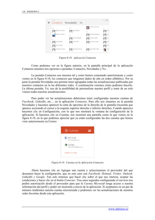 136 WINDOWS 8




                                Figura 8-18. Aplicación Contactos


       Como podemos ver en la figura anterior, en la pantalla principal de la aplicación
Contactos tenemos tres opciones o pestañas: Contactos, Novedades y Yo.

         La pestaña Contactos nos muestra tal y como hemos comentado anteriormente y como
vemos en la figura 8-18, los contactos que tengamos dados de alta en orden alfabético. Por su
parte la pestaña Novedades nos permite tener agrupadas todas las actualizaciones publicadas por
nuestros contactos en la las diferentes redes. A continuación veremos cómo podemos hacerlo.
La última pestaña, Yo, nos da la posibilidad de personalizar nuestro perfil y tener de un solo
vistazo todas nuestras actualizaciones.

        Para poder ver las actualizaciones deberemos tener configuradas nuestras cuentas de
Facebook, LinkedIn, etc… en la aplicación Contactos. Para ello nos situamos en la pestaña
Novedades y hacemos aparecer la cinta de opciones de la derecha de la pantalla (recuerda que
aparece acercando el cursor a la esquina superior derecha o inferior derecha). Cuando aparezca
hacemos clic en Configuración, con lo que nos mostrará la ventana de configuración de la
aplicación. Si hacemos clic en Cuentas, nos mostrará una pantalla como la que vemos en la
figura 8-19, en la que podemos apreciar que ya están configuradas las dos cuentas que hemos
visto anteriormente en Correo.




                         Figura 8-19. Cuentas en la Aplicación Contactos


        Ahora hacemos clic en Agregar una cuenta y seleccionamos el proveedor del que
deseamos hacer la configuración, que en este caso son Facebook, Hotmail, Twitter, Outlook,
LinkedIn y Google. Tan solo tenemos que hacer clic sobre el que nos interese, aceptar las
condiciones y hacer clic en el botón Conectar. Tras unos segundos configurando el servicio nos
pedirá autorización desde el proveedor para que la Cuenta Microsoft tenga acceso a nuestra
información del perfil y poder así mostrarla a través de la aplicación. Si aceptamos en un par de
minutos tendremos nuestra cuenta sincronizada y podremos ver las actualizaciones de nuestras
redes favoritas desde esta aplicación.




                                                                           www.adminso.es
 