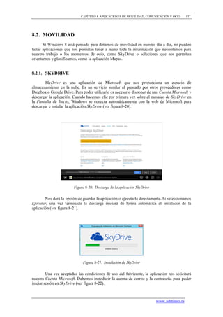 CAPÍTULO 8. APLICACIONES DE MOVILIDAD, COMUNICACIÓN Y OCIO     137




8.2. MOVILIDAD
       Si Windows 8 está pensado para dotarnos de movilidad en nuestro día a día, no pueden
faltar aplicaciones que nos permitan tener a mano toda la información que necesitamos para
nuestro trabajo o los momentos de ocio, como SkyDrive o soluciones que nos permitan
orientarnos y planificarnos, como la aplicación Mapas.


8.2.1. SKYDRIVE

       SkyDrive es una aplicación de Microsoft que nos proporciona un espacio de
almacenamiento en la nube. Es un servicio similar al prestado por otros proveedores como
Dropbox o Google Drive. Para poder utilizarlo es necesario disponer de una Cuenta Microsoft y
descargar la aplicación. Cuando hacemos clic por primera vez sobre el mosaico de SkyDrive en
la Pantalla de Inicio, Windows se conecta automáticamente con la web de Microsoft para
descargar e instalar la aplicación SkyDrive (ver figura 8-20).




                         Figura 8-20. Descarga de la aplicación SkyDrive


        Nos dará la opción de guardar la aplicación o ejecutarla directamente. Si seleccionamos
Ejecutar, una vez terminada la descarga iniciará de forma automática el instalador de la
aplicación (ver figura 8-21).




                              Figura 8-21. Instalación de SkyDrive


         Una vez aceptadas las condiciones de uso del fabricante, la aplicación nos solicitará
nuestra Cuenta Microsoft. Debemos introducir la cuenta de correo y la contraseña para poder
iniciar sesión en SkyDrive (ver figura 8-22).



                                                                           www.adminso.es
 
