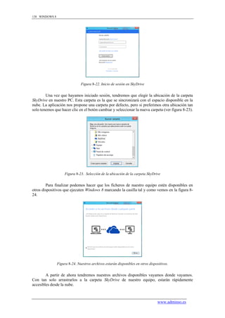 138 WINDOWS 8




                               Figura 8-22. Inicio de sesión en SkyDrive


        Una vez que hayamos iniciado sesión, tendremos que elegir la ubicación de la carpeta
SkyDrive en nuestro PC. Esta carpeta es la que se sincronizará con el espacio disponible en la
nube. La aplicación nos propone una carpeta por defecto, pero si preferimos otra ubicación tan
solo tenemos que hacer clic en el botón cambiar y seleccionar la nueva carpeta (ver figura 8-23).




                     Figura 8-23. Selección de la ubicación de la carpeta SkyDrive


        Para finalizar podemos hacer que los ficheros de nuestro equipo estén disponibles en
otros dispositivos que ejecuten Windows 8 marcando la casilla tal y como vemos en la figura 8-
24.




                Figura 8-24. Nuestros archivos estarán disponibles en otros dispositivos.


        A partir de ahora tendremos nuestros archivos disponibles vayamos donde vayamos.
Con tan solo arrastrarlos a la carpeta SkyDrive de nuestro equipo, estarán rápidamente
accesibles desde la nube.



                                                                                  www.adminso.es
 