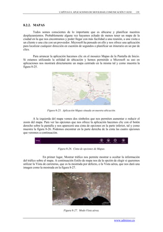 CAPÍTULO 8. APLICACIONES DE MOVILIDAD, COMUNICACIÓN Y OCIO       139




8.2.2. MAPAS

        Todos somos conscientes de lo importante que es ubicarse y planificar nuestros
desplazamientos. Probablemente alguna vez hayamos echado de menos tener un mapa de la
ciudad en la que nos encontramos y poder llegar con más facilidad a una reunión, a una visita a
un cliente o una cita con un proveedor. Microsoft ha pensado en ello y nos ofrece una aplicación
para localizar cualquier dirección en cuestión de segundos o planificar un itinerario en un par de
clics.

        Para arrancar la aplicación hacemos clic en el mosaico Mapas de la Pantalla de Inicio.
Si estamos utilizando la utilidad de ubicación y hemos permitido a Microsoft su uso en
aplicaciones nos mostrará directamente un mapa centrado en la misma tal y como muestra la
figura 8-25.




                    Figura 8-25. Aplicación Mapas situada en nuestra ubicación.


        A la izquierda del mapa vemos dos símbolos que nos permiten aumentar o reducir el
zoom del mapa. Para ver las opciones que nos ofrece la aplicación hacemos clic con el botón
derecho sobre la pantalla y nos aparecerá una cinta de opciones en la parte inferior, tal y como
muestra la figura 8-26. Podemos encontrar en la parte derecha de la cinta las cuatro opciones
que veremos a continuación.




                             Figura 8-26. Cinta de opciones de Mapas.


                  En primer lugar, Mostrar tráfico nos permite mostrar u ocultar la información
del tráfico sobre el mapa. A continuación Estilo de mapa nos da la opción de elegir si queremos
utilizar la Vista de carreteras, que es la mostrada por defecto, o la Vista aérea, que nos dará una
imagen como la mostrada en la figura 8-27.




                                  Figura 8-27. Modo Vista aérea.


                                                                             www.adminso.es
 