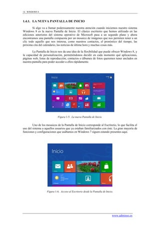 14 WINDOWS 8



1.4.1. LA NUEVA PANTALLA DE INICIO

        Si algo va a llamar poderosamente nuestra atención cuando iniciemos nuestro sistema
Windows 8 es la nueva Pantalla de Inicio. El clásico escritorio que hemos utilizado en las
ediciones anteriores del sistema operativo de Microsoft pasa a un segundo plano y ahora
encontramos una pantalla compuesta por un mosaico de imágenes que nos permiten tener a un
clic todo aquello que nos interesa, como nuestros contactos, el pronóstico del tiempo, las
próxima cita del calendario, las noticias de última hora y muchas cosas más.

        La Pantalla de Inicio nos da una idea de la flexibilidad que puede ofrecer Windows 8, y
la capacidad de personalización, permitiéndonos decidir en cada momento qué aplicaciones,
páginas web, listas de reproducción, contactos o álbumes de fotos queremos tener anclados en
nuestra pantalla para poder acceder a ellos rápidamente.




                             Figura 1-5. La nueva Pantalla de Inicio.


        Uno de los mosaicos de la Pantalla de Inicio corresponde al Escritorio, lo que facilita el
uso del sistema a aquellos usuarios que ya estaban familiarizados con éste. La gran mayoría de
funciones y configuraciones que usábamos en Windows 7 siguen estando presentes aquí.




                    Figura 1-6. Acceso al Escritorio desde la Pantalla de Inicio.




                                                                                www.adminso.es
 