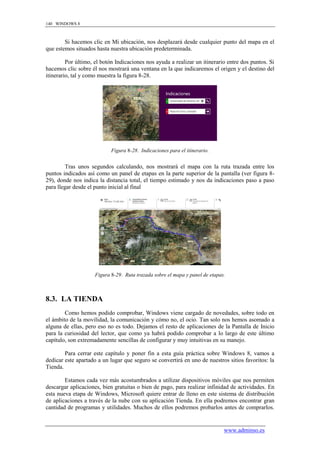 140 WINDOWS 8



        Si hacemos clic en Mi ubicación, nos desplazará desde cualquier punto del mapa en el
que estemos situados hasta nuestra ubicación predeterminada.

         Por último, el botón Indicaciones nos ayuda a realizar un itinerario entre dos puntos. Si
hacemos clic sobre él nos mostrará una ventana en la que indicaremos el origen y el destino del
itinerario, tal y como muestra la figura 8-28.




                            Figura 8-28. Indicaciones para el itinerario.


        Tras unos segundos calculando, nos mostrará el mapa con la ruta trazada entre los
puntos indicados así como un panel de etapas en la parte superior de la pantalla (ver figura 8-
29), donde nos indica la distancia total, el tiempo estimado y nos da indicaciones paso a paso
para llegar desde el punto inicial al final




                     Figura 8-29. Ruta trazada sobre el mapa y panel de etapas.



8.3. LA TIENDA
        Como hemos podido comprobar, Windows viene cargado de novedades, sobre todo en
el ámbito de la movilidad, la comunicación y cómo no, el ocio. Tan solo nos hemos asomado a
alguna de ellas, pero eso no es todo. Dejamos el resto de aplicaciones de la Pantalla de Inicio
para la curiosidad del lector, que como ya habrá podido comprobar a lo largo de este último
capítulo, son extremadamente sencillas de configurar y muy intuitivas en su manejo.

        Para cerrar este capítulo y poner fin a esta guía práctica sobre Windows 8, vamos a
dedicar este apartado a un lugar que seguro se convertirá en uno de nuestros sitios favoritos: la
Tienda.

        Estamos cada vez más acostumbrados a utilizar dispositivos móviles que nos permiten
descargar aplicaciones, bien gratuitas o bien de pago, para realizar infinidad de actividades. En
esta nueva etapa de Windows, Microsoft quiere entrar de lleno en este sistema de distribución
de aplicaciones a través de la nube con su aplicación Tienda. En ella podremos encontrar gran
cantidad de programas y utilidades. Muchos de ellos podremos probarlos antes de comprarlos.


                                                                              www.adminso.es
 