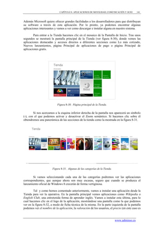 CAPÍTULO 8. APLICACIONES DE MOVILIDAD, COMUNICACIÓN Y OCIO        141



Además Microsoft quiere ofrecer grandes facilidades a los desarrolladores para que distribuyan
su software a través de esta aplicación. Por lo pronto, ya podemos encontrar algunas
aplicaciones interesantes y vamos a ver como descargar e instalar alguna en nuestro sistema.

        Para entrar a la Tienda hacemos clic en el mosaico de la Pantalla de Inicio. Tras unos
segundos se mostrará la pantalla principal de la Tienda (ver figura 8-30), donde vemos las
aplicaciones destacadas y accesos directos a diferentes secciones como Lo más cotizado,
Nuevos lanzamientos, página Principal de aplicaciones de pago o página Principal de
aplicaciones gratis.




                            Figura 8-30. Página principal de la Tienda.


        Si nos acercamos a la esquina inferior derecha de la pantalla nos aparecerá un símbolo
(-), con el que podemos activar y desactivar el Zoom semántico. Si hacemos clic sobre él
obtendremos una panorámica de las secciones de la tienda como la mostrada en la figura 8-31.




                        Figura 8-31. Algunas de las categorías de la Tienda.


        Si vamos seleccionando cada una de las categorías podremos ver las aplicaciones
correspondientes, que aunque ahora son muy escasas, seguro que cuando se produzca el
lanzamiento oficial de Windows 8 crecerán de forma vertiginosa.

        Tal y como hemos comentado anteriormente, vamos a instalar una aplicación desde la
Tienda para ver la operativa. En la pantalla principal vemos aplicaciones como Wikipedia o
English Club, una entretenida forma de aprender inglés. Vamos a instalar esta última, para lo
cual hacemos clic en el logo de la aplicación, mostrándose una pantalla como la que podemos
ver en la figura 8-32, a modo de ficha técnica de la misma. En la parte izquierda de la pantalla
podemos ver el nombre de la aplicación, la valoración de los usuarios, el precio (en este caso es


                                                                               www.adminso.es
 