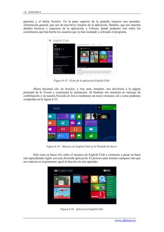 142 WINDOWS 8



gratuita) y el botón Instalar. En la parte superior de la pantalla tenemos tres pestañas:
información general, que nos da una breve sinopsis de la aplicación, Detalles, que nos muestra
detalles técnicos y requisitos de la aplicación, y Críticas, donde podemos leer todos los
comentarios que han hecho los usuarios que ya han instalado y utilizado el programa.




                         Figura 8-32. Ficha de la aplicación English Club.


        Ahora hacemos clic en Instalar, y tras unos instantes, nos devolverá a la página
principal de la Tienda y comenzará la instalación. Al finalizar nos mostrará un mensaje de
confirmación y en nuestra Pantalla de Inicio tendremos un nuevo mosaico, tal y como podemos
comprobar en la figura 8-33.




                   Figura 8-33. Mosaico de English Club en la Pantalla de Inicio.


        Solo resta ya hacer clic sobre el mosaico de English Club y comenzar a pasar un buen
rato aprendiendo inglés con esta divertida aplicación. El proceso para instalar cualquier otra que
nos interese es exactamente igual al descrito en este apartado.




                               Figura 8-34. Aplicación English Club.



                                                                              www.adminso.es
 