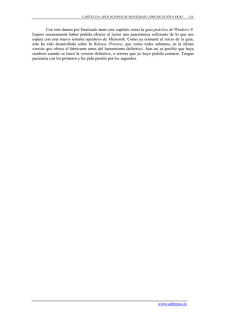 CAPÍTULO 8. APLICACIONES DE MOVILIDAD, COMUNICACIÓN Y OCIO   143



        Con esto damos por finalizado tanto este capítulo como la guía práctica de Windows 8.
Espero sinceramente haber podido ofrecer al lector una panorámica suficiente de lo que nos
espera con este nuevo sistema operativo de Microsoft. Como ya comenté al inicio de la guía,
esta ha sido desarrollada sobre la Release Preview, que como todos sabemos, es la última
versión que ofrece el fabricante antes del lanzamiento definitivo. Aun así es posible que haya
cambios cuando se lance la versión definitiva, o errores que yo haya podido cometer. Tengan
paciencia con los primeros y les pido perdón por los segundos.




                                                                         www.adminso.es
 