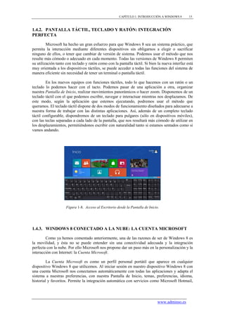CAPÍTULO 1. INTRODUCCIÓN A WINDOWS 8       15



1.4.2. PANTALLA TÁCTIL, TECLADO Y RATÓN: INTEGRACIÓN
PERFECTA

         Microsoft ha hecho un gran esfuerzo para que Windows 8 sea un sistema práctico, que
permita la interacción mediante diferentes dispositivos sin obligarnos a elegir o sacrificar
ninguno de ellos, o tener que cambiar de versión de sistema. Podemos usar el método que nos
resulte más cómodo o adecuado en cada momento. Todas las versiones de Windows 8 permiten
su utilización tanto con teclado y ratón como con la pantalla táctil. Si bien la nueva interfaz está
muy orientada a los dispositivos táctiles, se puede acceder a todas las funciones del sistema de
manera eficiente sin necesidad de tener un terminal o pantalla táctil.

         En los nuevos equipos con funciones táctiles, todo lo que hacemos con un ratón o un
teclado lo podemos hacer con el tacto. Podemos pasar de una aplicación a otra, organizar
nuestra Pantalla de Inicio, realizar movimientos panorámicos o hacer zoom. Disponemos de un
teclado táctil con el que podemos escribir, navegar e interactuar mientras nos desplazamos. De
este modo, según la aplicación que estemos ejecutando, podremos usar el método que
queramos. El teclado táctil dispone de dos modos de funcionamiento diseñados para adecuarse a
nuestra forma de trabajar con las distintas aplicaciones. Así, además de un completo teclado
táctil configurable, dispondremos de un teclado para pulgares (sólo en dispositivos móviles),
con las teclas separadas a cada lado de la pantalla, que nos resultará más cómodo de utilizar en
los desplazamientos, permitiéndonos escribir con naturalidad tanto si estamos sentados como si
vamos andando.




                     Figura 1-8. Acceso al Escritorio desde la Pantalla de Inicio.




1.4.3. WINDOWS 8 CONECTADO A LA NUBE: LA CUENTA MICROSOFT

        Como ya hemos comentado anteriormente, una de las razones de ser de Windows 8 es
la movilidad, y ésta no se puede entender sin una conectividad adecuada y la integración
perfecta con la nube. Por ello Microsoft nos propone dar un paso más en la personalización y la
interacción con Internet: la Cuenta Microsoft.

         La Cuenta Microsoft es como un perfil personal portátil que aparece en cualquier
dispositivo Windows 8 que utilicemos. Al iniciar sesión en nuestro dispositivo Windows 8 con
una cuenta Microsoft nos conectamos automáticamente con todas las aplicaciones y adapta el
sistema a nuestras preferencias, con nuestra Pantalla de Inicio, temas, preferencias, idioma,
historial y favoritos. Permite la integración automática con servicios como Microsoft Hotmail,




                                                                                 www.adminso.es
 