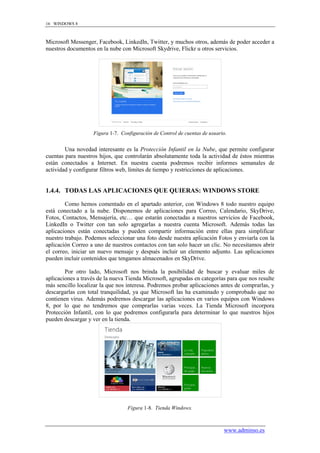 16 WINDOWS 8



Microsoft Messenger, Facebook, LinkedIn, Twitter, y muchos otros, además de poder acceder a
nuestros documentos en la nube con Microsoft Skydrive, Flickr u otros servicios.




                    Figura 1-7. Configuración de Control de cuentas de usuario.


        Una novedad interesante es la Protección Infantil en la Nube, que permite configurar
cuentas para nuestros hijos, que controlarán absolutamente toda la actividad de éstos mientras
están conectados a Internet. En nuestra cuenta podremos recibir informes semanales de
actividad y configurar filtros web, límites de tiempo y restricciones de aplicaciones.


1.4.4. TODAS LAS APLICACIONES QUE QUIERAS: WINDOWS STORE

        Como hemos comentado en el apartado anterior, con Windows 8 todo nuestro equipo
está conectado a la nube. Disponemos de aplicaciones para Correo, Calendario, SkyDrive,
Fotos, Contactos, Mensajería, etc… que estarán conectadas a nuestros servicios de Facebook,
LinkedIn o Twitter con tan solo agregarlas a nuestra cuenta Microsoft. Además todas las
aplicaciones están conectadas y pueden compartir información entre ellas para simplificar
nuestro trabajo. Podemos seleccionar una foto desde nuestra aplicación Fotos y enviarla con la
aplicación Correo a uno de nuestros contactos con tan solo hacer un clic. No necesitamos abrir
el correo, iniciar un nuevo mensaje y después incluir un elemento adjunto. Las aplicaciones
pueden incluir contenidos que tengamos almacenados en SkyDrive.

        Por otro lado, Microsoft nos brinda la posibilidad de buscar y evaluar miles de
aplicaciones a través de la nueva Tienda Microsoft, agrupadas en categorías para que nos resulte
más sencillo localizar la que nos interesa. Podremos probar aplicaciones antes de comprarlas, y
descargarlas con total tranquilidad, ya que Microsoft las ha examinado y comprobado que no
contienen virus. Además podremos descargar las aplicaciones en varios equipos con Windows
8, por lo que no tendremos que comprarlas varias veces. La Tienda Microsoft incorpora
Protección Infantil, con lo que podremos configurarla para determinar lo que nuestros hijos
pueden descargar y ver en la tienda.




                                   Figura 1-8. Tienda Windows.



                                                                             www.adminso.es
 