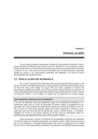 Capítulo 2

                                                                     INSTALACIÓN


        En este capítulo segundo comenzamos a trabajar de forma práctica instalando el nuevo
sistema operativo de Microsoft que pronto verá la luz, Windows 8. En esta ocasión vamos a
hacerlo con la última versión beta previa al lanzamiento oficial, previsto para finales de octubre,
la Release Preview. Esta versión es la más recomendable para el usuario promedio, incluyendo
interfaz de usuario y las características multimedia más habituales, así como las nuevas
funcionalidades para pantallas táctiles.

2.1. INSTALACIÓN DE WINDOWS 8
         Hoy en día, la mayoría de los fabricantes ofrecen la descarga del software desde su web
oficial. En nuestro caso hemos descargado el sistema operativo directamente de la página oficial
de Microsoft. Para poder utilizar la imagen ISO que hemos guardado en nuestro PC
necesitaremos grabarla en un DVD o bien en una memoria USB que permita la instalación. Si
vamos a descargar desde la web de Microsoft, tendremos que decidir primero si vamos a instalar
la versión de 32bits o la de 64bits, en función de la arquitectura de nuestro equipo.

¿Qué arquitectura seleccionar para la instalación?
A la hora de decidirnos sobre qué arquitectura elegir en la instalación de Windows 8 es
fundamental saber cuál es el tipo de procesador de nuestro equipo. Si disponemos de un
procesador de 32 bits (arquitectura x86) debemos instalar una versión de Windows 7 para 32
bits; al revés no ocurre igual, pudiendo elegir entre ambas arquitecturas. También es muy
importante tener en cuenta qué tipo de aplicaciones vamos a instalar después: si instalamos
utilidades de 32 bits en un sistema operativo de 64 bits (x64) no obtendremos todos los
beneficios que cabe esperar del mismo, sobre todo en cuanto a rapidez.

        Antes de proceder a realizar la instalación es recomendable comprobar que cumplimos
sin problema alguno los requisitos presentados en el capítulo anterior, sobre todo los que tienen
que ver con memoria y velocidad del procesador. Para iniciar la instalación de la versión
Release Preview del sistema operativo Windows 8 introducimos el DVD-ROM que previamente
 