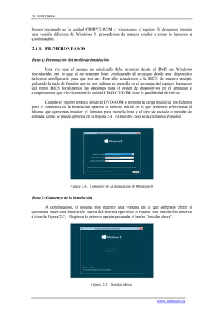 20 WINDOWS 8



hemos preparado en la unidad CD/DVD-ROM y reiniciamos el equipo. Si deseamos instalar
una versión diferente de Windows 8 procedemos de manera similar a como lo hacemos a
continuación.

2.1.1. PRIMEROS PASOS

Paso 1: Preparación del medio de instalación

        Una vez que el equipo es reiniciado debe arrancar desde el DVD de Windows
introducido, por lo que si no tenemos bien configurado el arranque desde este dispositivo
debemos configurarlo para que sea así. Para ello accedemos a la BIOS de nuestro equipo,
pulsando la tecla de función que se nos indique en pantalla en el arranque del equipo. Ya dentro
del menú BIOS localizamos las opciones para el orden de dispositivos en el arranque y
comprobamos que efectivamente la unidad CD-DVD/ROM tiene la posibilidad de iniciar.

        Cuando el equipo arranca desde el DVD-ROM y termina la carga inicial de los ficheros
para el comienzo de la instalación aparece la ventana inicial en la que podemos seleccionar el
idioma que queremos instalar, el formato para moneda/hora y el tipo de teclado o método de
entrada, como se puede apreciar en la Figura 2-1. En nuestro caso seleccionamos Español.




                      Figura 2-1. Comienzo de la instalación de Windows 8.


Paso 2: Comienzo de la instalación

        A continuación, el sistema nos muestra una ventana en la que debemos elegir si
queremos hacer una instalación nueva del sistema operativo o reparar una instalación anterior
(véase la Figura 2-2). Elegimos la primera opción pulsando el botón “Instalar ahora”.




                                   Figura 2-2. Instalar ahora.



                                                                             www.adminso.es
 