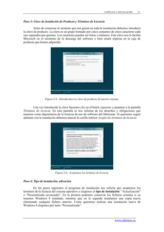 CAPÍTULO 2. INSTALACIÓN    21



Paso 3: Clave de instalación de Producto y Términos de Licencia

         Antes de comenzar el asistente que nos guiará en toda la instalación debemos introducir
la clave de producto. La clave es un grupo formado por cinco conjuntos de cinco caracteres cada
uno separados por guiones. Los caracteres pueden ser letras o números. Esta clave nos la facilita
Microsoft en el momento de la descarga del software o bien estará impresa en la caja de
producto que hemos adquirido.




                 Figura 2-3. Introducimos la clave de producto de nuestro sistema.


        Una vez introducida la clave hacemos clic en el botón siguiente y pasamos a la pantalla
Términos de licencia. En esta pantalla se nos informa de los derechos y obligaciones que
tenemos como depositarios de la licencia de uso de software del fabricante. Si queremos seguir
adelante con la instalación debemos marcar la casilla inferior Acepto los términos de licencia.




                          Figura 2-4. Aceptamos los términos de licencia.


Paso 4: Tipo de instalación, ubicación

       En los pasos siguientes el programa de instalación nos solicita que aceptemos los
términos de la licencia del sistema operativo y elegimos el tipo de instalación: “Actualización”
o “Personalizada (avanzada)”. En la primera podemos conservar los ficheros actuales si ya
tenemos Windows 8 instalado, mientras que en la segunda instalamos una copia nueva
eliminando cualquier fichero anterior. Como queremos realizar una instalación nueva de
Windows 8 elegimos por tanto “Personalizada”.



                                                                              www.adminso.es
 