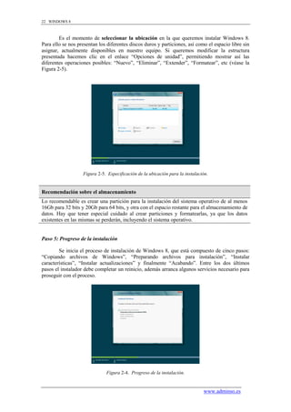 22 WINDOWS 8



        Es el momento de seleccionar la ubicación en la que queremos instalar Windows 8.
Para ello se nos presentan los diferentes discos duros y particiones, así como el espacio libre sin
asignar, actualmente disponibles en nuestro equipo. Si queremos modificar la estructura
presentada hacemos clic en el enlace “Opciones de unidad”, permitiendo mostrar así las
diferentes operaciones posibles: “Nuevo”, “Eliminar”, “Extender”, “Formatear”, etc (véase la
Figura 2-5).




                   Figura 2-5. Especificación de la ubicación para la instalación.


Recomendación sobre el almacenamiento
Lo recomendable es crear una partición para la instalación del sistema operativo de al menos
16Gb para 32 bits y 20Gb para 64 bits, y otra con el espacio restante para el almacenamiento de
datos. Hay que tener especial cuidado al crear particiones y formatearlas, ya que los datos
existentes en las mismas se perderán, incluyendo el sistema operativo.


Paso 5: Progreso de la instalación

        Se inicia el proceso de instalación de Windows 8, que está compuesto de cinco pasos:
“Copiando archivos de Windows”, “Preparando archivos para instalación”, “Instalar
características”, “Instalar actualizaciones” y finalmente “Acabando”. Entre los dos últimos
pasos el instalador debe completar un reinicio, además arranca algunos servicios necesario para
proseguir con el proceso.




                              Figura 2-4. Progreso de la instalación.


                                                                               www.adminso.es
 