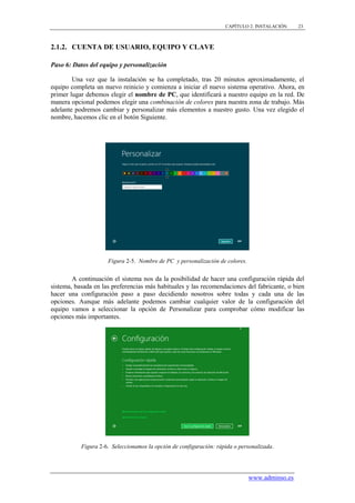 CAPÍTULO 2. INSTALACIÓN    23



2.1.2. CUENTA DE USUARIO, EQUIPO Y CLAVE

Paso 6: Datos del equipo y personalización

        Una vez que la instalación se ha completado, tras 20 minutos aproximadamente, el
equipo completa un nuevo reinicio y comienza a iniciar el nuevo sistema operativo. Ahora, en
primer lugar debemos elegir el nombre de PC, que identificará a nuestro equipo en la red. De
manera opcional podemos elegir una combinación de colores para nuestra zona de trabajo. Más
adelante podremos cambiar y personalizar más elementos a nuestro gusto. Una vez elegido el
nombre, hacemos clic en el botón Siguiente.




                     Figura 2-5. Nombre de PC y personalización de colores.


        A continuación el sistema nos da la posibilidad de hacer una configuración rápida del
sistema, basada en las preferencias más habituales y las recomendaciones del fabricante, o bien
hacer una configuración paso a paso decidiendo nosotros sobre todas y cada una de las
opciones. Aunque más adelante podemos cambiar cualquier valor de la configuración del
equipo vamos a seleccionar la opción de Personalizar para comprobar cómo modificar las
opciones más importantes.




           Figura 2-6. Seleccionamos la opción de configuración: rápida o personalizada.




                                                                              www.adminso.es
 