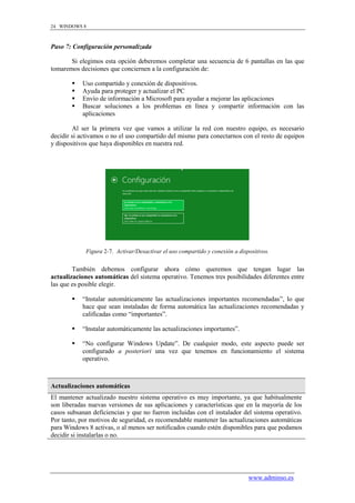 24 WINDOWS 8



Paso 7: Configuración personalizada

       Si elegimos esta opción deberemos completar una secuencia de 6 pantallas en las que
tomaremos decisiones que conciernen a la configuración de:

          Uso compartido y conexión de dispositivos.
          Ayuda para proteger y actualizar el PC
          Envío de información a Microsoft para ayudar a mejorar las aplicaciones
          Buscar soluciones a los problemas en línea y compartir información con las
           aplicaciones

        Al ser la primera vez que vamos a utilizar la red con nuestro equipo, es necesario
decidir si activamos o no el uso compartido del mismo para conectarnos con el resto de equipos
y dispositivos que haya disponibles en nuestra red.




             Figura 2-7. Activar/Desactivar el uso compartido y conexión a dispositivos.


        También debemos configurar ahora cómo queremos que tengan lugar las
actualizaciones automáticas del sistema operativo. Tenemos tres posibilidades diferentes entre
las que es posible elegir.

          “Instalar automáticamente las actualizaciones importantes recomendadas”, lo que
           hace que sean instaladas de forma automática las actualizaciones recomendadas y
           calificadas como “importantes”.

          “Instalar automáticamente las actualizaciones importantes”.

          “No configurar Windows Update”. De cualquier modo, este aspecto puede ser
           configurado a posteriori una vez que tenemos en funcionamiento el sistema
           operativo.



Actualizaciones automáticas
El mantener actualizado nuestro sistema operativo es muy importante, ya que habitualmente
son liberadas nuevas versiones de sus aplicaciones y características que en la mayoría de los
casos subsanan deficiencias y que no fueron incluidas con el instalador del sistema operativo.
Por tanto, por motivos de seguridad, es recomendable mantener las actualizaciones automáticas
para Windows 8 activas, o al menos ser notificados cuando estén disponibles para que podamos
decidir si instalarlas o no.




                                                                               www.adminso.es
 