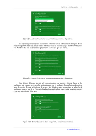 CAPÍTULO 2. INSTALACIÓN   25




             Figura 2-8. Activar/Desactivar el uso compartido y conexión a dispositivos.


       El siguiente paso es decidir si queremos colaborar con el fabricante en la mejora de sus
productos permitiendo que recoja ciertas informaciones de nuestro equipo mientras trabajamos
con Windows 8 o con las diferentes aplicaciones y servicios que nos ofrece.




             Figura 2-9. Activar/Desactivar el uso compartido y conexión a dispositivos.


        Por último debemos decidir el comportamiento de nuestro sistema frente a los
problemas que puedan surgir con las aplicaciones o con el hardware. Por defecto están activas
tanto la opción de usar el informe de errores de Windows para comprobar la solución de
problemas como el uso de la Compatibilidad de Internet Explorer para ayudar a mejorar nuestra
experiencia en ciertos sitios web.




            Figura 2-10. Activar/Desactivar el uso compartido y conexión a dispositivos.



                                                                               www.adminso.es
 