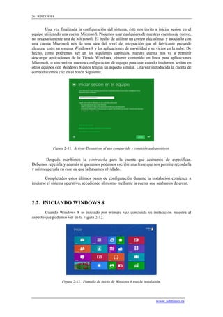 26 WINDOWS 8



        Una vez finalizada la configuración del sistema, éste nos invita a iniciar sesión en el
equipo utilizando una cuenta Microsoft. Podemos usar cualquiera de nuestras cuentas de correo,
no necesariamente una de Microsoft. El hecho de utilizar un correo electrónico y asociarlo con
una cuenta Microsoft nos da una idea del nivel de integración que el fabricante pretende
alcanzar entre su sistema Windows 8 y las aplicaciones de movilidad y servicios en la nube. De
hecho, como podremos ver en los siguientes capítulos, nuestra cuenta nos va a permitir
descargar aplicaciones de la Tienda Windows, obtener contenido en línea para aplicaciones
Microsoft, o sincronizar nuestra configuración de equipo para que cuando iniciemos sesión en
otros equipos con Windows 8 éstos tengan un aspecto similar. Una vez introducida la cuenta de
correo hacemos clic en el botón Siguiente.




            Figura 2-11. Activar/Desactivar el uso compartido y conexión a dispositivos.


         Después escribimos la contraseña para la cuenta que acabamos de especificar.
Debemos repetirla y además si queremos podemos escribir una frase que nos permite recordarla
y así recuperarla en caso de que la hayamos olvidado.

         Completados estos últimos pasos de configuración durante la instalación comienza a
iniciarse el sistema operativo, accediendo al mismo mediante la cuenta que acabamos de crear.



2.2. INICIANDO WINDOWS 8
        Cuando Windows 8 es iniciado por primera vez concluida su instalación muestra el
aspecto que podemos ver en la Figura 2-12.




                 Figura 2-12. Pantalla de Inicio de Windows 8 tras la instalación.




                                                                              www.adminso.es
 