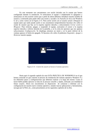 CAPÍTULO 2. INSTALACIÓN   27



         En este momento nos encontramos con sesión iniciada con la cuenta que hemos
configurado durante la instalación. Si reiniciamos el equipo o simplemente lo apagamos y
arrancamos en otra ocasión vemos que a partir de ahora debemos introducir nuestro nombre de
usuario y contraseña para poder abrir una sesión y acceder a la Pantalla de Inicio de Windows
8, tal y como vemos en la Figura 2-13. Para cerrar sesión con el usuario actual o bloquear el
equipo (para que nadie pueda usarlo si nos ausentamos temporalmente) hacemos clic sobre el
avatar de usuario que hay en la esquina superior derecha y seleccionamos Cerrar sesión o
Bloquear. Para reiniciar, apagar, o suspender el equipo, acercamos el cursor a la esquina
superior derecha o inferior derecha de la pantalla, y en la cinta de opciones que nos aparece
seleccionamos Configuración. Se despliega entonces un menú y en la parte inferior de la
ventana aparece el botón de apagado. Si hacemos clic sobre él podremos Suspender, Apagar o
Reiniciar nuestro equipo.




                  Figura 2-13. Control de usuario al iniciar el sistema operativo.




        Hasta aquí el segundo capítulo de esta GUÍA PRÁCTICA DE WINDOWS 8 en el que
hemos conocido en qué consiste el proceso de instalación del sistema operativo Windows 8 y
los diferentes pasos y configuraciones que debemos realizar a lo largo del mismo. Como el
lector habrá podido apreciar se trata de un proceso sencillo y rápido, enfocado con totalidad al
futuro usuario. Ahora nos encontramos en disposición de comenzar a disfrutar con la
configuración de nuestro nuevo sistema operativo, instalar nuevas aplicaciones y herramientas,
navegar por la Web, etc., como presentamos en los siguientes capítulos de la obra.




                                                                               www.adminso.es
 